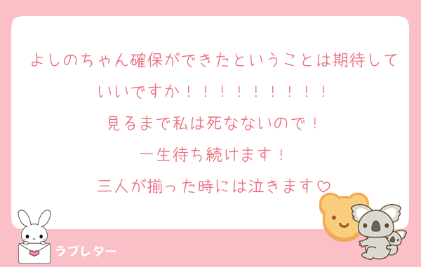 よしのちゃん確保ができたということは期待していいですか！！！！！！！！！
見るまで私は死なないので！
一生待ち続けます！
三人が揃った時には泣きます