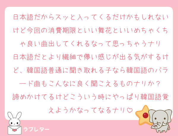 日本語だからスッと入ってくるだけかもしれないけど今回の消費期限といい舞花といいめちゃくちゃ良い曲出してくれるなって思っちゃうナリ
日本語だとより繊細で儚い感じが出る気がするけど、韓国語普通に聞き取れる子なら韓国語のバラード曲もこんなに良く聞こえるものナリか？
諦めかけてるけどこういう時にやっぱり韓国語覚えようかなってなるナリ