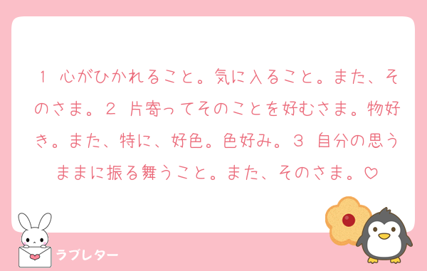 １ 心がひかれること。気に入ること。また、そのさま。２ 片寄ってそのことを好むさま。物好き。また、特に、好色。色好み。３ 自分の思うままに振る舞うこと。また、そのさま。