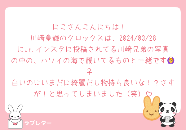 にこさんこんにちは！
川﨑皇輝のクロックスは、2024/03/28にJr.インスタに投稿されてる川﨑兄弟の写真の中の、ハワイの海で履いてるものと一緒です🙆‍♀️
白いのにいまだに綺麗だし物持ち良いな！？さすが！と思ってしまいました（笑）