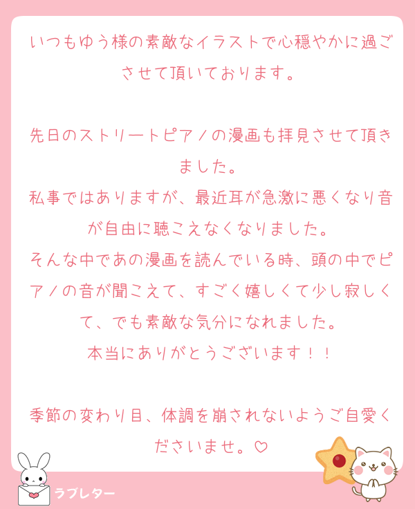 いつもゆう様の素敵なイラストで心穏やかに過ごさせて頂いております。

先日のストリートピアノの漫画も拝見させて頂きました。
私事ではありますが、最近耳が急激に悪くなり音が自由に聴こえなくなりました。
そんな中であの漫画を読んでいる時、頭の中でピアノの音が聞こえて、すごく嬉しくて少し寂しくて、でも素敵な気分になれました。
本当にありがとうございます！！

季節の変わり目、体調を崩されないようご自愛くださいませ。