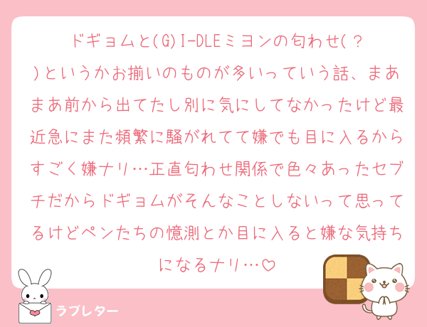 ドギョムと(G)I-DLEミヨンの匂わせ(？)というかお揃いのものが多いっていう話、まあまあ前から出てたし別に気にしてなかったけど最近急にまた頻繁に騒がれてて嫌でも目に入るからすごく嫌ナリ…正直匂わせ関係で色々あったセブチだからドギョムがそんなことしないって思ってるけどペンたちの憶測とか目に入ると嫌な気持ちになるナリ…