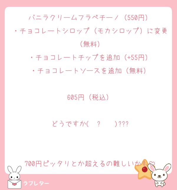 バニラクリームフラペチーノ（550円）
・チョコレートシロップ（モカシロップ）に変更（無料）
・チョコレートチップを追加（+55円）
・チョコレートソースを追加（無料）

605円（税込）

どうですか( ˙꒳​˙  )???


700円ピッタリとか超えるの難しいかも