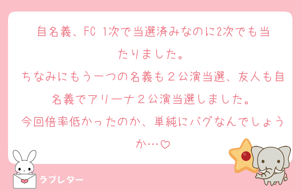 自名義、FC 1次で当選済みなのに2次でも当たりました。
ちなみにもう一つの名義も２公演当選、友人も自名義でアリーナ２公演当選しました。
今回倍率低かったのか、単純にバグなんでしょうか…