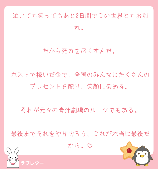 泣いても笑ってもあと3日間でこの世界ともお別れ。

だから死力を尽くすんだ。

ホストで稼いだ金で、全国のみんなにたくさんのプレゼントを配り、笑顔に染める。

それが元々の青汁劇場のルーツでもある。

最後までそれをやり切ろう、これが本当に最後だから。