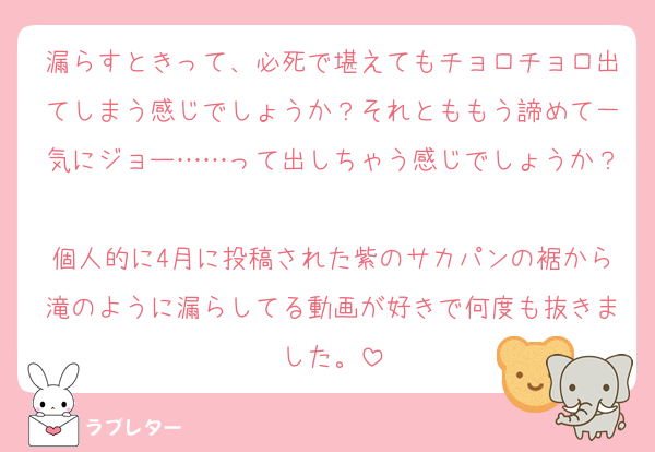 漏らすときって、必死で堪えてもチョロチョロ出てしまう感じでしょうか？それとももう諦めて一気にジョー……って出しちゃう感じでしょうか？
個人的に4月に投稿された紫のサカパンの裾から滝のように漏らしてる動画が好きで何度も抜きました。