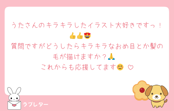 うたさんのキラキラしたイラスト大好きですっ！🫶👍👍😍
質問ですがどうしたらキラキラなおめ目とか髪の毛が描けますか？🙏
これからも応援してます😊☺️