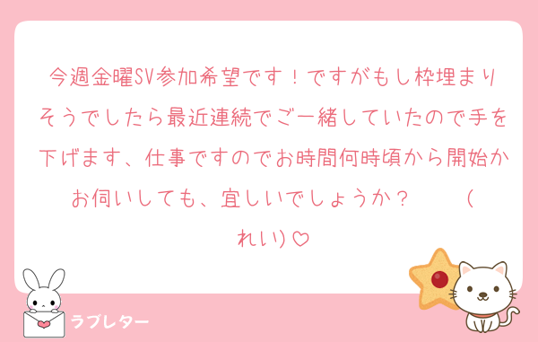今週金曜SV参加希望です！ですがもし枠埋まりそうでしたら最近連続でご一緒していたので手を下げます、仕事ですのでお時間何時頃から開始かお伺いしても、宜しいでしょうか？     (れい)