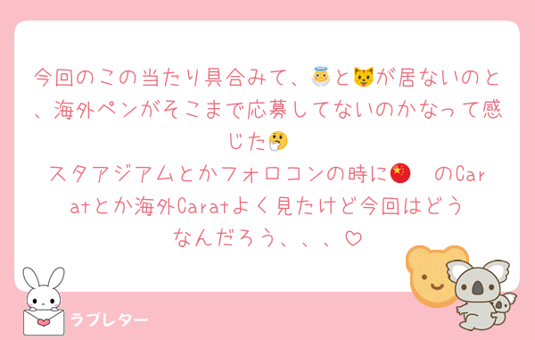 今回のこの当たり具合みて、👼と🐱が居ないのと、海外ペンがそこまで応募してないのかなって感じた🤔
スタアジアムとかフォロコンの時に🇨🇳のCaratとか海外Caratよく見たけど今回はどうなんだろう、、、