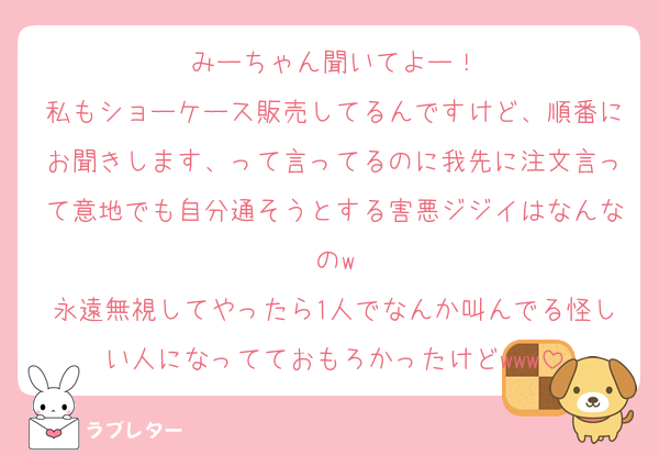 みーちゃん聞いてよー！
私もショーケース販売してるんですけど、順番にお聞きします、って言ってるのに我先に注文言って意地でも自分通そうとする害悪ジジイはなんなのw
永遠無視してやったら1人でなんか叫んでる怪しい人になってておもろかったけどwww