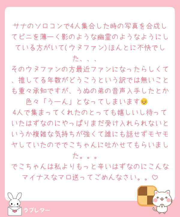 サナのソロコンで4人集合した時の写真を合成してビニを薄ーく影のような幽霊のようなようにしている方がいて(ウヌファン)ほんとに不快でした、、、
そのウヌファンの方最近ファンになったらしくて、推してる年数がどうこうという訳では無いことも重々承知ですが、うぬの弟の音声入手したとか色々「うーん」となってしまいます😔
4人で集まってくれたのとっても嬉しいし待っていたはずなのにやっぱりまだ受け入れられないというか複雑な気持ちが強くて誰にも話せずモヤモヤしていたのででこちゃんに吐かせてもらいました。。。
でこちゃんは私よりもっと辛いはずなのにこんなマイナスなマロ送ってごめんなさい。。