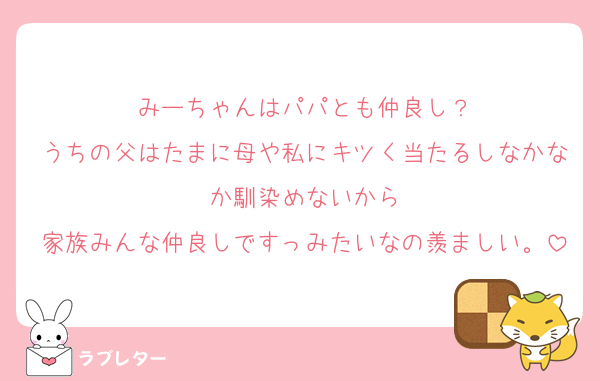 みーちゃんはパパとも仲良し？
うちの父はたまに母や私にキツく当たるしなかなか馴染めないから
家族みんな仲良しですっみたいなの羨ましい。