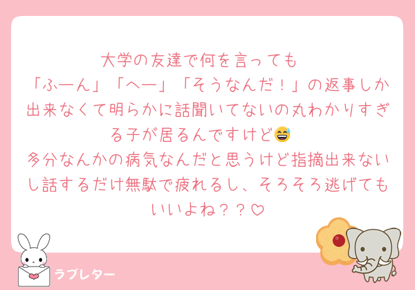 大学の友達で何を言っても
「ふーん」「へー」「そうなんだ！」の返事しか出来なくて明らかに話聞いてないの丸わかりすぎる子が居るんですけど😅
多分なんかの病気なんだと思うけど指摘出来ないし話するだけ無駄で疲れるし、そろそろ逃げてもいいよね？？