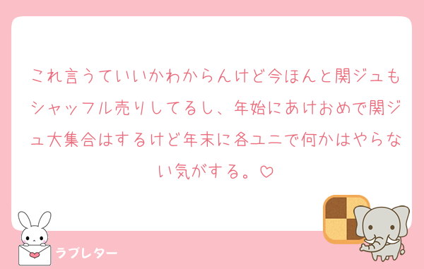 これ言うていいかわからんけど今ほんと関ジュもシャッフル売りしてるし、年始にあけおめで関ジュ大集合はするけど年末に各ユニで何かはやらない気がする。