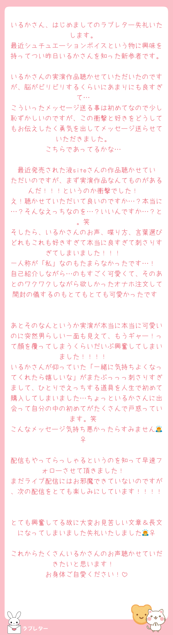 いるかさん、はじめましてのラブレター失礼いたします。
最近シュチュエーションボイスという物に興味を持ってつい昨日いるかさんを知った新参者です。
いるかさんの実演作品聴かせていただいたのですが、脳がビリビリするくらいにあまりにも良すぎて…
こういったメッセージ送る事は初めてなので少し恥ずかしいのですが、この衝撃と好きをどうしてもお伝えしたく勇気を出してメッセージ送らせていただきました。
こちらであってるかな…

最近発売された液siteさんの作品聴かせていただいのですが、まず実演作品なんてものがあるんだ！！！というのか衝撃でした！
え！聴かせていただいて良いのですか…？本当に…？そんなえっちなのを…？いいんですか…？と。笑
そしたら、いるかさんのお声、喋り方、言葉選びどれもこれも好きすぎて本当に良すぎて刺さりすぎてしまいました！！！
一人称が「私」なのもたまらなかったです…！
自己紹介しながら…のもすごく可愛くて、そのあとのワクワクしながら欲しかったオナホ注文して開封の儀するのもとてもとても可愛かったです♡

あとそのなんというか実演が本当に本当に可愛いのに突然男らしい一面も見えて、もうギャー！って顔を覆ってしまうくらいだいぶ興奮してしまいました！！！！
いるかさんが仰っていた「一緒に気持ちよくなってくれたら嬉しいな」がまたぶっっっ刺さりすぎまして、ひとりでえっちする道具を人生で初めて購入してしまいました…ちょっといるかさんに出会って自分の中の初めてがたくさんで戸惑っています。笑
こんなメッセージ気持ち悪かったらすみません🙇‍♀️

配信もやってらっしゃるというのを知って早速フォローさせて頂きました！
まだライブ配信にはお邪魔できていないのですが、次の配信をとても楽しみにしています！！！！

とても興奮してる故に大変お見苦しい文章＆長文になってしまいました失礼いたしました🙇‍♀️
これからたくさんいるかさんのお声聴かせていだきたいと思います！
お身体ご自愛ください！