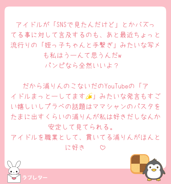 アイドルが「SNSで見たんだけど」とかバズってる事に対して言及するのも、あと最近ちょっと流行りの「姪っ子ちゃんと手繋ぎ」みたいな写メも私はうーんて思うんだw
パンピなら全然いいよ？

だから浦りんのこないだのYouTubeの「アイドルまっとーしてます💫」みたいな発言もすごい嬉しいしプラベの話題はママシャンのパスタをたまに出すくらいの浦りんが私は好きだしなんか安定して見てられる。
アイドルを職業として、貫いてる浦りんがほんとに好き🫶🫶