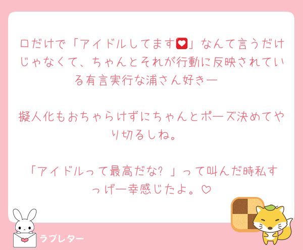 口だけで「アイドルしてます💟」なんて言うだけじゃなくて、ちゃんとそれが行動に反映されている有言実行な浦さん好きー

擬人化もおちゃらけずにちゃんとポーズ決めてやり切るしね。

「アイドルって最高だな❗️」って叫んだ時私すっげー幸感じたよ。