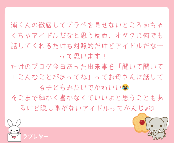 浦くんの徹底してプラベを見せないところめちゃくちゃアイドルだなと思う反面、オタクに何でも話してくれるたけも対照的だけどアイドルだなーって思います！
たけのブログ今日あった出来事を「聞いて聞いて！こんなことがあってね」ってお母さんに話してる子どもみたいでかわいい😂
そこまで細かく書かなくていいよと思うこともあるけど隠し事がないアイドルってかんじw