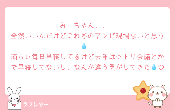 みーちゃん、、
全然いいんだけどこれ冬のアンビ現場ないと思う💧
浦ちぃ毎日早寝してるけど去年はセトリ会議とかで早寝してないし、なんか違う気がしてきた💧