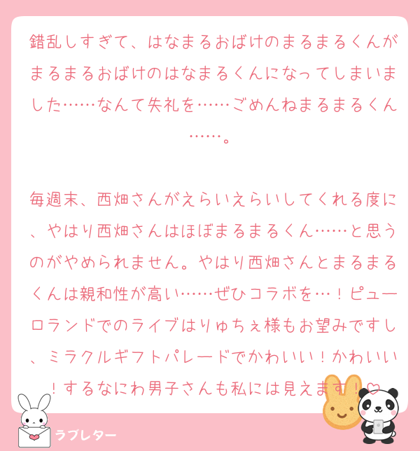 錯乱しすぎて、はなまるおばけのまるまるくんがまるまるおばけのはなまるくんになってしまいました……なんて失礼を……ごめんねまるまるくん……。

毎週末、西畑さんがえらいえらいしてくれる度に、やはり西畑さんはほぼまるまるくん……と思うのがやめられません。やはり西畑さんとまるまるくんは親和性が高い……ぜひコラボを…！ピューロランドでのライブはりゅちぇ様もお望みですし、ミラクルギフトパレードでかわいい！かわいい！するなにわ男子さんも私には見えます！