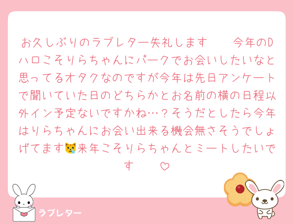 お久しぶりのラブレター失礼します🫶🏻今年のDハロこそりらちゃんにパークでお会いしたいなと思ってるオタクなのですが今年は先日アンケートで聞いていた日のどちらかとお名前の横の日程以外イン予定ないですかね…？そうだとしたら今年はりらちゃんにお会い出来る機会無さそうでしょげてます😿来年こそりらちゃんとミートしたいです🫶🏻