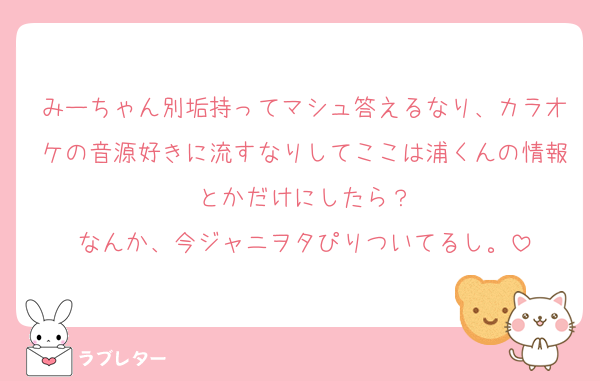 みーちゃん別垢持ってマシュ答えるなり、カラオケの音源好きに流すなりしてここは浦くんの情報とかだけにしたら？
なんか、今ジャニヲタぴりついてるし。