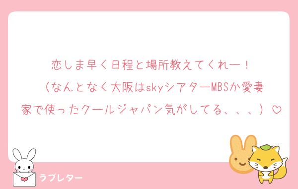 恋しま早く日程と場所教えてくれー！
（なんとなく大阪はskyシアターMBSか愛妻家で使ったクールジャパン気がしてる、、、）