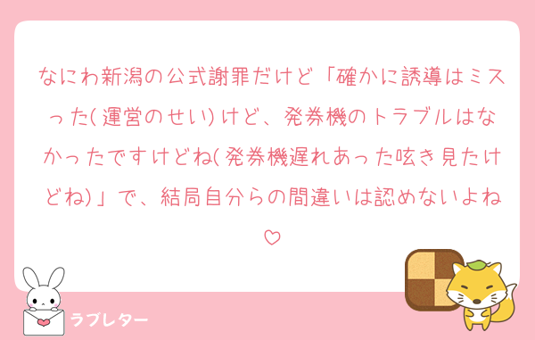 なにわ新潟の公式謝罪だけど「確かに誘導はミスった(運営のせい)けど、発券機のトラブルはなかったですけどね(発券機遅れあった呟き見たけどね)」で、結局自分らの間違いは認めないよね