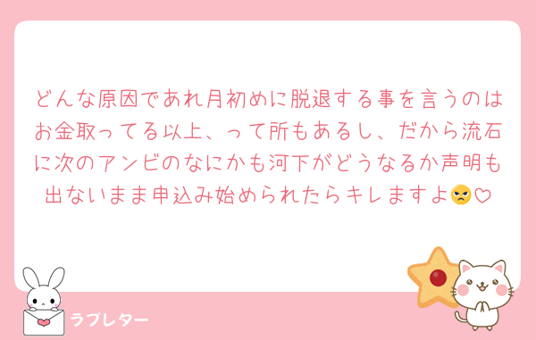 どんな原因であれ月初めに脱退する事を言うのはお金取ってる以上、って所もあるし、だから流石に次のアンビのなにかも河下がどうなるか声明も出ないまま申込み始められたらキレますよ😠