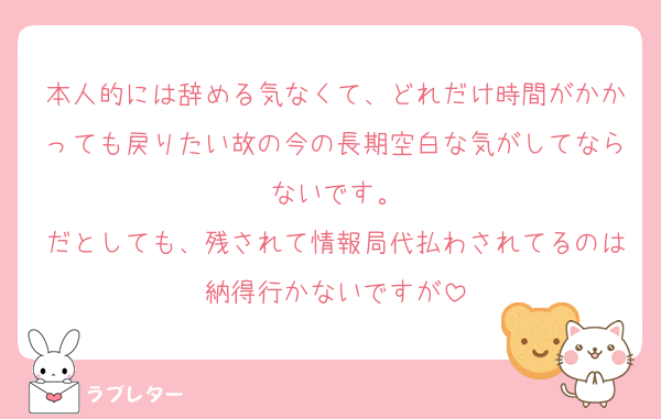 本人的には辞める気なくて、どれだけ時間がかかっても戻りたい故の今の長期空白な気がしてならないです。
だとしても、残されて情報局代払わされてるのは納得行かないですが