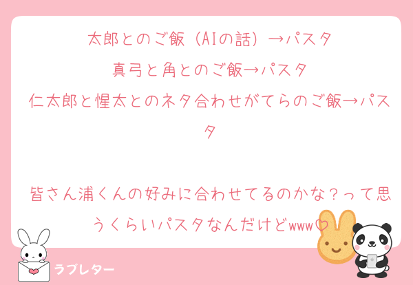 太郎とのご飯（AIの話）→パスタ
真弓と角とのご飯→パスタ
仁太郎と惺太とのネタ合わせがてらのご飯→パスタ

皆さん浦くんの好みに合わせてるのかな？って思うくらいパスタなんだけどwww