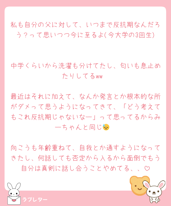 私も自分の父に対して、いつまで反抗期なんだろう？って思いつつ今に至るよ(今大学の3回生)

中学くらいから洗濯も分けてたし、匂いも息止めたりしてるww

最近はそれに加えて、なんか発言とか根本的な所がダメって思うようになってきて、「どう考えてもこれ反抗期じゃないなー」って思ってるからみーちゃんと同じ😓

向こうも年齢重ねて、自我とか通すようになってきたし、何話しても否定から入るから面倒でもう自分は真剣に話し合うことやめてる、、