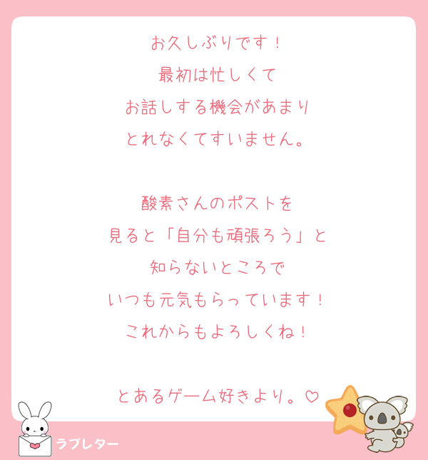お久しぶりです！
最初は忙しくて
お話しする機会があまり
とれなくてすいません。

酸素さんのポストを
見ると「自分も頑張ろう」と
知らないところで
いつも元気もらっています！
これからもよろしくね！

とあるゲーム好きより。