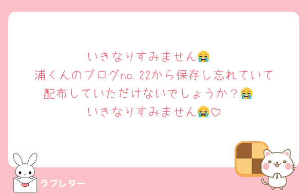 いきなりすみません😭
浦くんのブログno.22から保存し忘れていて配布していただけないでしょうか？😭
いきなりすみません😭