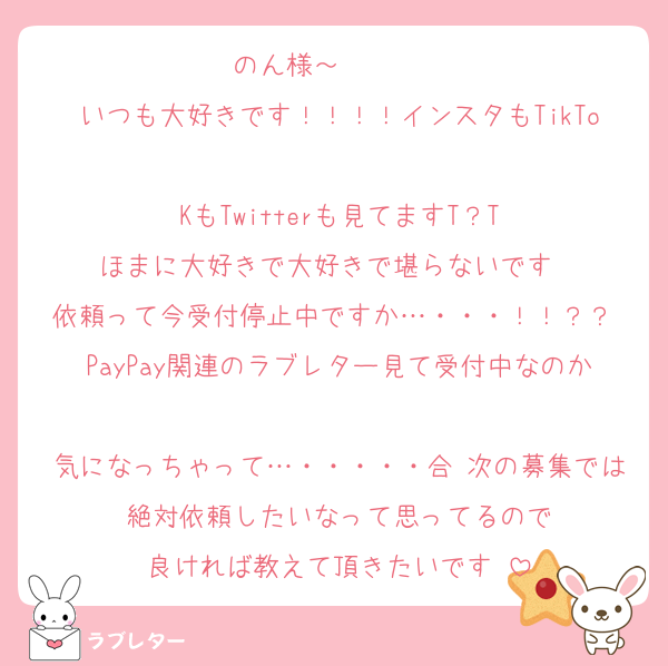 のん様～〜〜〜〜
いつも大好きです！！！！インスタもTikTo
KもTwitterも見てますT？T
ほまに大好きで大好きで堪らないです♥♥
依頼って今受付停止中ですか…・・・！！？？ PayPay関連のラブレター見て受付中なのか
気になっちゃって…・・・・・合 次の募集では絶対依頼したいなって思ってるので
良ければ教えて頂きたいです♥