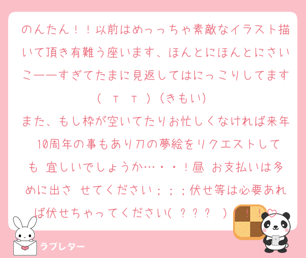 のんたん！！以前はめっっちゃ素敵なイラスト描いて頂き有難う座います、ほんとにほんとにさいこーーすぎてたまに見返してはにっこりしてます( т т )（きもい）
また、もし枠が空いてたりお忙しくなければ来年 10周年の事もあり刀の夢絵をリクエストしても 宜しいでしょうか…・・！昼♥お支払いは多めに出さ せてください；；；伏せ等は必要あれば伏せちゃってください( ߹꒳߹ )！！！