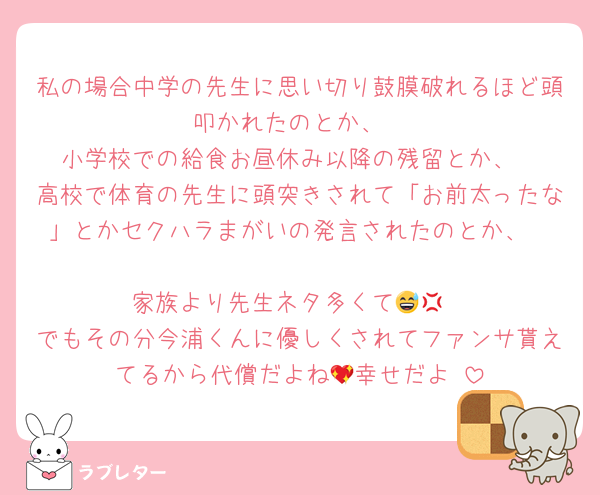 私の場合中学の先生に思い切り鼓膜破れるほど頭叩かれたのとか、
小学校での給食お昼休み以降の残留とか、
高校で体育の先生に頭突きされて「お前太ったな」とかセクハラまがいの発言されたのとか、

家族より先生ネタ多くて😅💢
でもその分今浦くんに優しくされてファンサ貰えてるから代償だよね💖幸せだよ☺️