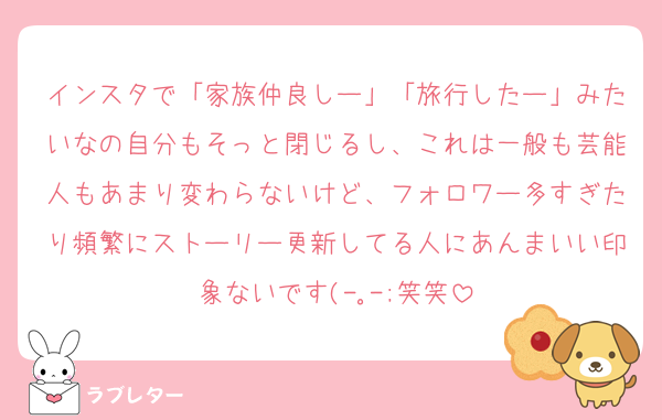 インスタで「家族仲良しー」「旅行したー」みたいなの自分もそっと閉じるし、これは一般も芸能人もあまり変わらないけど、フォロワー多すぎたり頻繁にストーリー更新してる人にあんまいい印象ないです(-｡-;笑笑