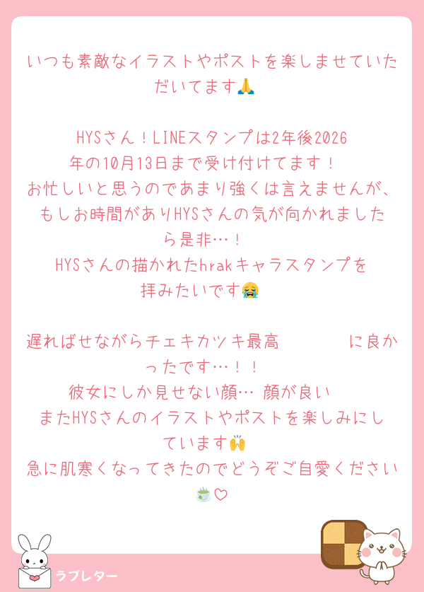 いつも素敵なイラストやポストを楽しませていただいてます🙏

HYSさん！LINEスタンプは2年後2026年の10月13日まで受け付けてます！
お忙しいと思うのであまり強くは言えませんが、もしお時間がありHYSさんの気が向かれましたら是非…！
HYSさんの描かれたhrakキャラスタンプを拝みたいです😭♡

遅ればせながらチェキカツキ最高〜〜〜〜に良かったです…！！
彼女にしか見せない顔…♡顔が良い♡
またHYSさんのイラストやポストを楽しみにしています🙌
急に肌寒くなってきたのでどうぞご自愛ください🍵