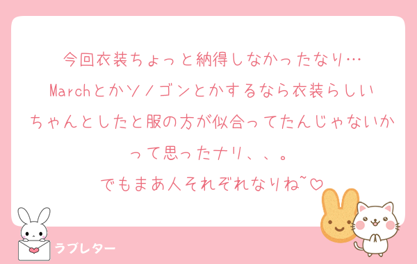 今回衣装ちょっと納得しなかったなり…
Marchとかソノゴンとかするなら衣装らしいちゃんとしたと服の方が似合ってたんじゃないかって思ったナリ、、。
でもまあ人それぞれなりね~