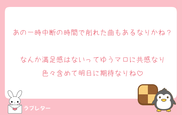あの一時中断の時間で削れた曲もあるなりかね？
なんか満足感はないってゆうマロに共感なり
色々含めて明日に期待なりね