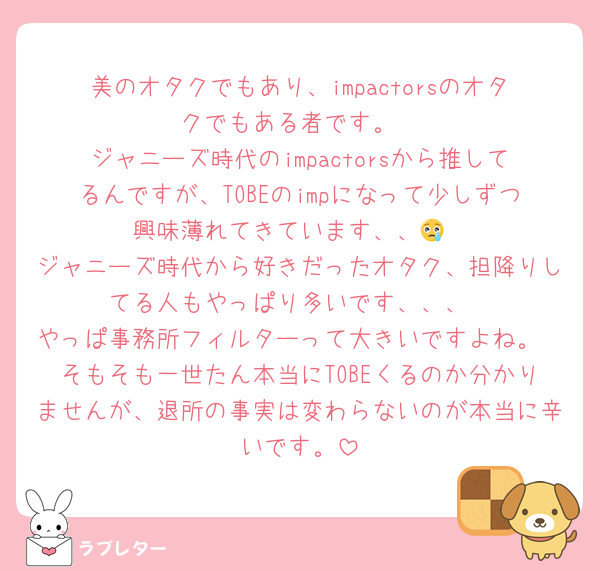 美のオタクでもあり、impactorsのオタクでもある者です。
ジャニーズ時代のimpactorsから推してるんですが、TOBEのimpになって少しずつ興味薄れてきています、、😢
ジャニーズ時代から好きだったオタク、担降りしてる人もやっぱり多いです、、、
やっぱ事務所フィルターって大きいですよね。
そもそも一世たん本当にTOBEくるのか分かりませんが、退所の事実は変わらないのが本当に辛いです。