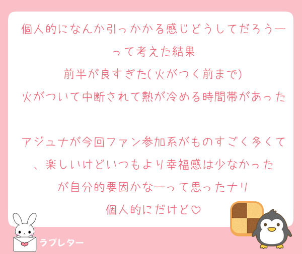 個人的になんか引っかかる感じどうしてだろうーって考えた結果
前半が良すぎた(火がつく前まで)
火がついて中断されて熱が冷める時間帯があった
アジュナが今回ファン参加系がものすごく多くて、楽しいけどいつもより幸福感は少なかった
が自分的要因かなーって思ったナリ
個人的にだけど