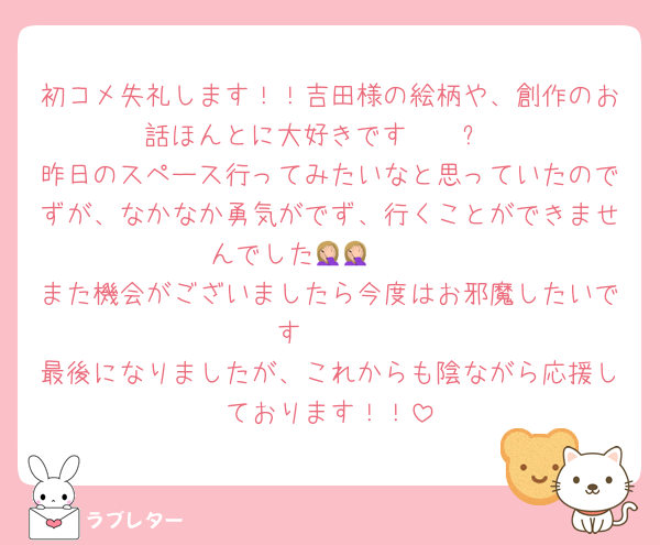 初コメ失礼します！！吉田様の絵柄や、創作のお話ほんとに大好きです🥹🥹✨️
昨日のスペース行ってみたいなと思っていたのでずが、なかなか勇気がでず、行くことができませんでした🤦🏼🤦🏼
また機会がございましたら今度はお邪魔したいです🥹🥹
最後になりましたが、これからも陰ながら応援しております！！