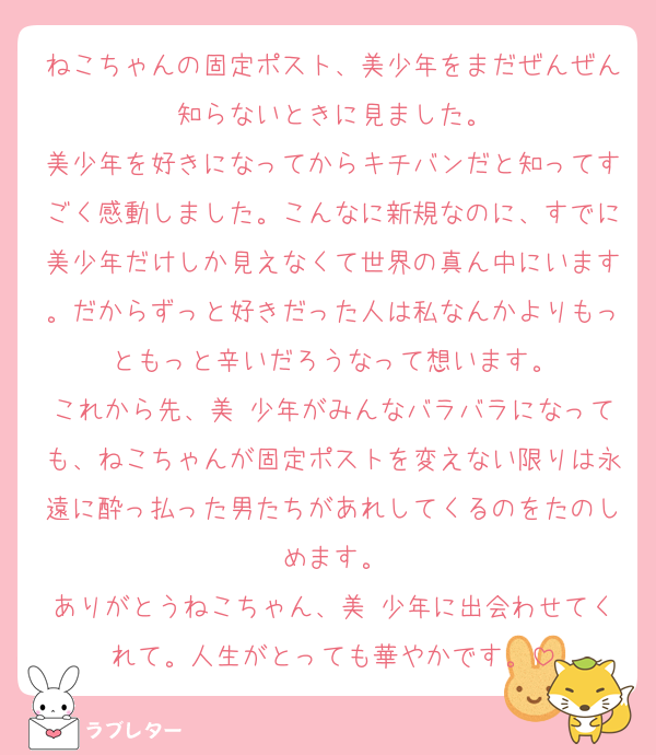 ねこちゃんの固定ポスト、美少年をまだぜんぜん知らないときに見ました。
美少年を好きになってからキチバンだと知ってすごく感動しました。こんなに新規なのに、すでに美少年だけしか見えなくて世界の真ん中にいます。だからずっと好きだった人は私なんかよりもっともっと辛いだろうなって想います。
これから先、美 少年がみんなバラバラになっても、ねこちゃんが固定ポストを変えない限りは永遠に酔っ払った男たちがあれしてくるのをたのしめます。
ありがとうねこちゃん、美 少年に出会わせてくれて。人生がとっても華やかです。