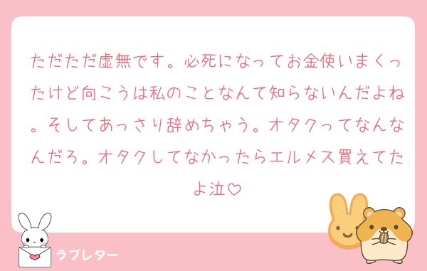 ただただ虚無です。必死になってお金使いまくったけど向こうは私のことなんて知らないんだよね。そしてあっさり辞めちゃう。オタクってなんなんだろ。オタクしてなかったらエルメス買えてたよ泣