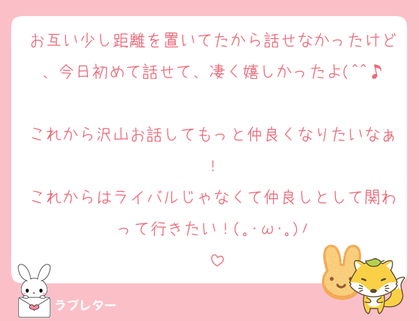 お互い少し距離を置いてたから話せなかったけど、今日初めて話せて、凄く嬉しかったよ(^^♪
これから沢山お話してもっと仲良くなりたいなぁ！
これからはライバルじゃなくて仲良しとして関わって行きたい！(⁠｡⁠･⁠ω⁠･⁠｡⁠)⁠ﾉ⁠♡