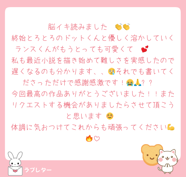 脳イキ読みました〜👏👏
終始とろとろのドットくんと優しく溶かしていくランスくんがもうとっても可愛くて〜🥹🫶💕
私も最近小説を描き始めて難しさを実感したので遅くなるのも分かります、、😢それでも書いてくださっただけで感謝感激です！😭🙏✨✨
今回最高の作品ありがとうございました！！またリクエストする機会がありましたらさせて頂こうと思います☺️💞
体調に気おつけてこれからも頑張ってください💪🔥