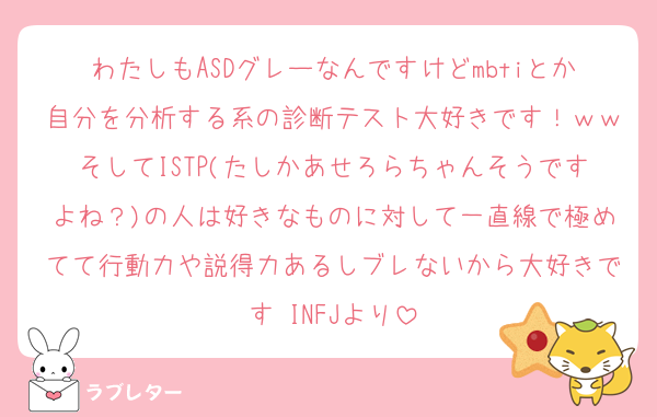 わたしもASDグレーなんですけどmbtiとか自分を分析する系の診断テスト大好きです！ｗｗそしてISTP(たしかあせろらちゃんそうですよね？)の人は好きなものに対して一直線で極めてて行動力や説得力あるしブレないから大好きです♡INFJより