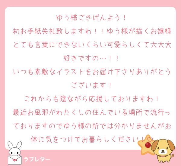 ゆう様ごきげんよう！
初お手紙失礼致しますわ！！ゆう様が描くお嬢様とても言葉にできないくらい可愛らしくて大大大好きですの…！！
いつも素敵なイラストをお届け下さりありがとうございます！
これからも陰ながら応援しておりますわ！
最近お風邪がわたくしの住んでいる場所で流行っておりますのでゆう様の所では分かりませんがお体に気をつけてお暮らしください！